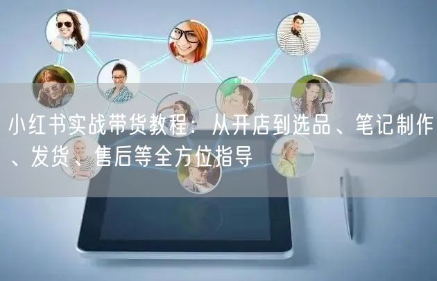 小红书实战带货教程：从开店到选品、笔记制作、发货、售后等全方位指导