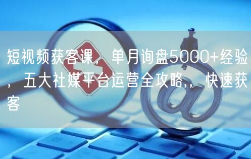 短视频获客课,单月询盘5000+经验,五大社媒平台运营全攻略,,快速获客