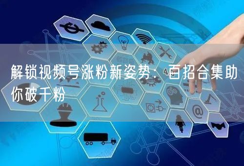 解锁视频号涨粉新姿势:百招合集助你破千粉