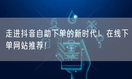 走进抖音自助下单的新时代！在线下单网站推荐！