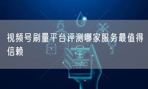 视频号刷量平台评测哪家服务最值得信赖