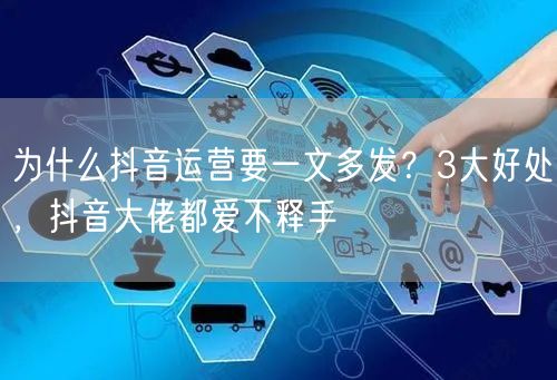为什么抖音运营要一文多发？3大好处，抖音大佬都爱不释手