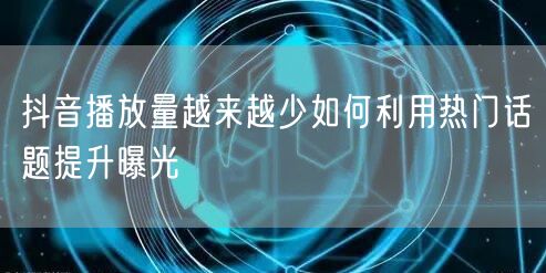 抖音播放量越来越少如何利用热门话题提升曝光