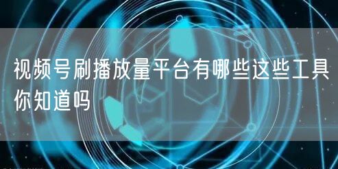 视频号刷播放量平台有哪些这些工具你知道吗
