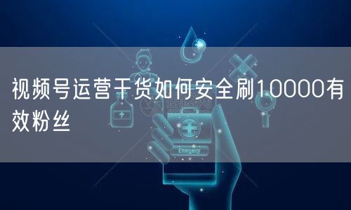 视频号运营干货如何安全刷10000有效粉丝
