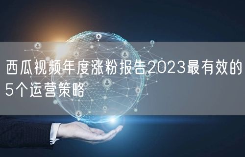西瓜视频年度涨粉报告2023最有效的5个运营策略