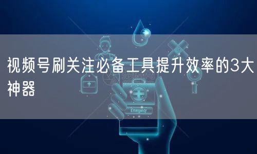 视频号刷关注必备工具提升效率的3大神器