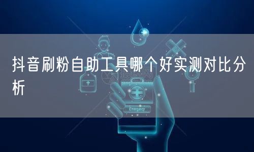 抖音刷粉自助工具哪个好实测对比分析