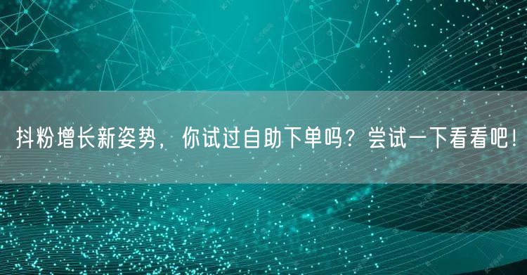 抖粉增长新姿势，你试过自助下单吗？尝试一下看看吧！
