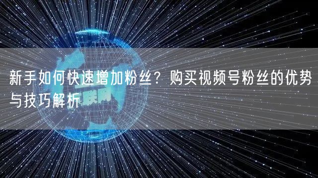 新手如何快速增加粉丝？购买视频号粉丝的优势与技巧解析
