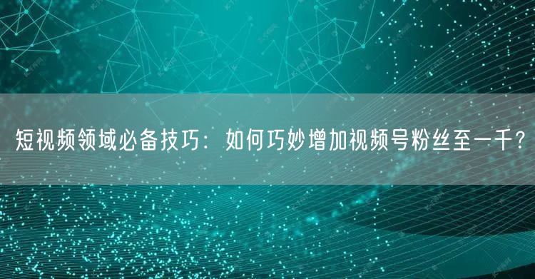 短视频领域必备技巧：如何巧妙增加视频号粉丝至一千？
