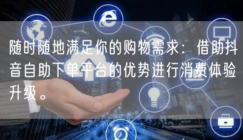 随时随地满足你的购物需求：借助抖音自助下单平台的优势进行消费体验升级。