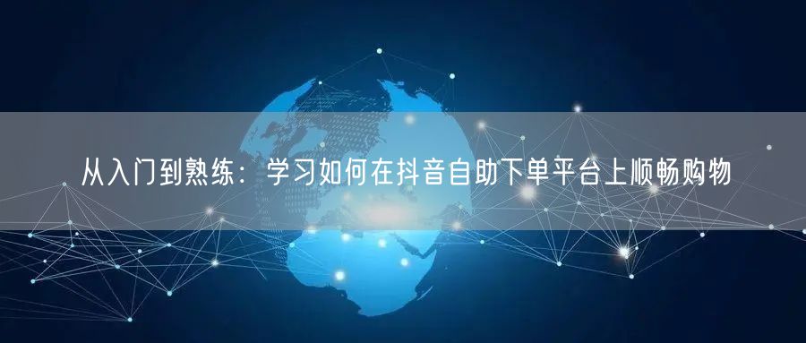 从入门到熟练：学习如何在抖音自助下单平台上顺畅购物