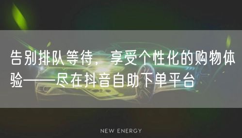告别排队等待，享受个性化的购物体验——尽在抖音自助下单平台