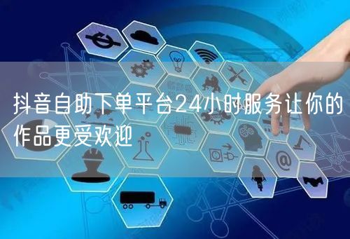 抖音自助下单平台24小时服务让你的作品更受欢迎