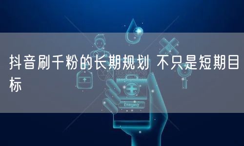 抖音刷千粉的长期规划 不只是短期目标