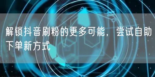 解锁抖音刷粉的更多可能，尝试自助下单新方式