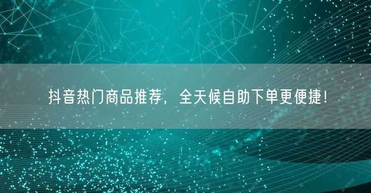 抖音热门商品推荐，全天候自助下单更便捷！