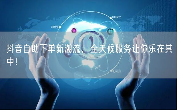 抖音自助下单新潮流，全天候服务让你乐在其中！