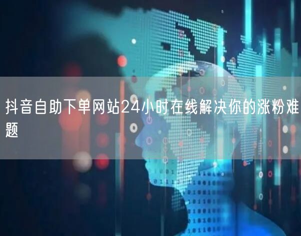 抖音自助下单网站24小时在线解决你的涨粉难题