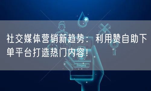 社交媒体营销新趋势：利用赞自助下单平台打造热门内容！