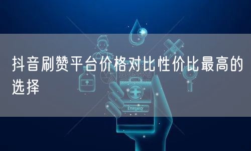 抖音刷赞平台价格对比性价比最高的选择