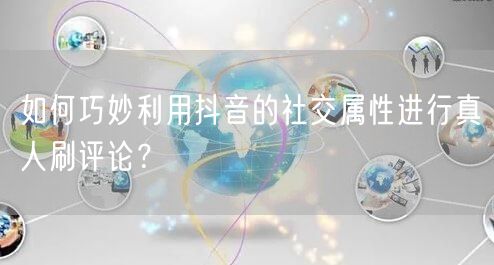 如何巧妙利用抖音的社交属性进行真人刷评论？