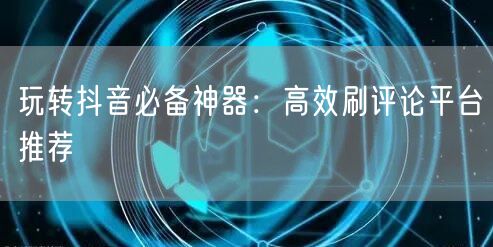 玩转抖音必备神器：高效刷评论平台推荐