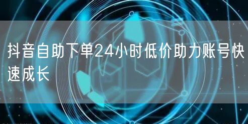 抖音自助下单24小时低价助力账号快速成长