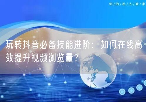 玩转抖音必备技能进阶:如何在线高效提升视频浏览量?