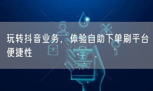 玩转抖音业务，体验自助下单刷平台便捷性