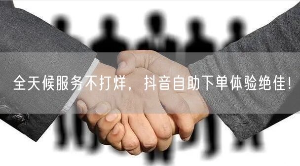 全天候服务不打烊，抖音自助下单体验绝佳！