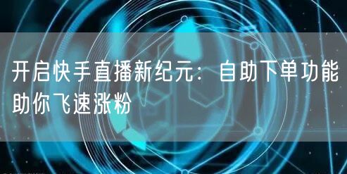 开启快手直播新纪元：自助下单功能助你飞速涨粉
