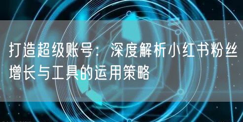 打造超级账号：深度解析小红书粉丝增长与工具的运用策略