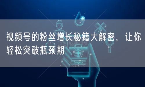 视频号的粉丝增长秘籍大解密，让你轻松突破瓶颈期