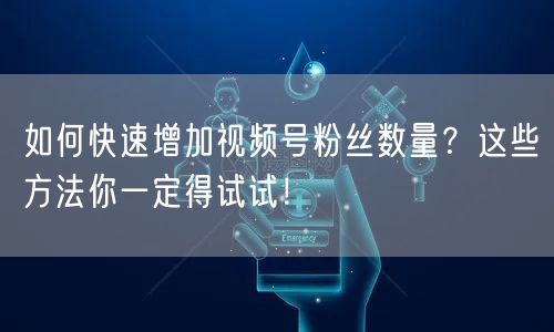 如何快速增加视频号粉丝数量？这些方法你一定得试试！