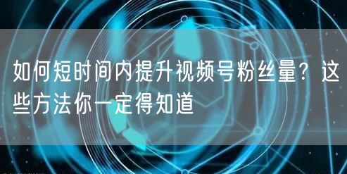 如何短时间内提升视频号粉丝量？这些方法你一定得知道