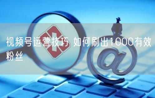 视频号运营技巧 如何刷出1000有效粉丝