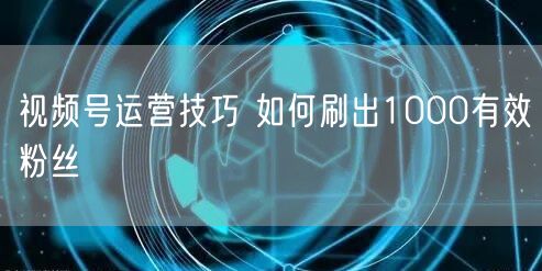 视频号运营技巧 如何刷出1000有效粉丝