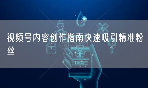 视频号内容创作指南快速吸引精准粉丝