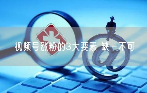 视频号涨粉的3大要素 缺一不可