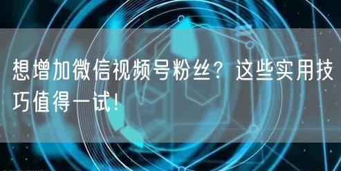 想增加微信视频号粉丝？这些实用技巧值得一试！