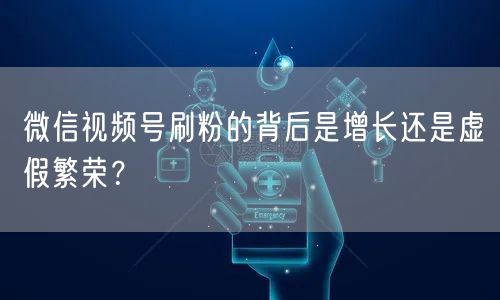 微信视频号刷粉的背后是增长还是虚假繁荣？