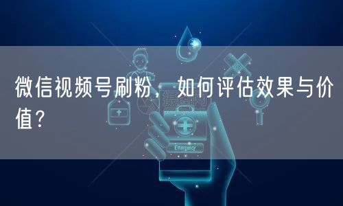 微信视频号刷粉，如何评估效果与价值？