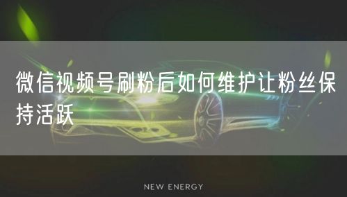 微信视频号刷粉后如何维护让粉丝保持活跃