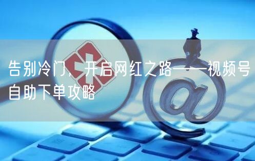 告别冷门，开启网红之路——视频号自助下单攻略
