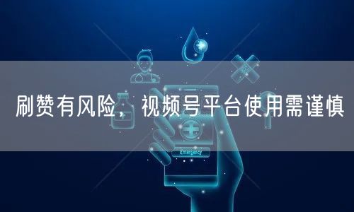 刷赞有风险，视频号平台使用需谨慎