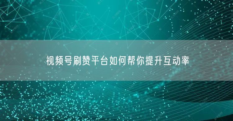 视频号刷赞平台如何帮你提升互动率